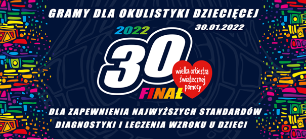 Ilustracja pozioma. W centrum gruby, biały napis „30” z białym obramowaniem (cyfra 0 wyżej niż cyfra 3). Na prawo od napisu czerwone serce z białym napisem w środku „wielka orkiestra świątecznej pomocy”. Pod cyfrą 0 kolorowy napis „FINAŁ” (kolory liter kolejno: F - różowy, I - czerwony, N - pomarańczowy, A - ciemny żółty, Ł -  jasny żółty, wszystkie litery wielkie). Nad cyfrą 3 kolorowy napis „2022” (kolory cyfr kolejno: 2 - niebieski, 0 - turkusowy, 2 - zielony, 2 - limonkowy). Na górze ilustracji biały napis, wielkie litery „GRAMY DLA OKULISTYKI DZIECIĘCEJ”.  Trochę niżej, po prawej stronie, biały napis „30.01.2022”. Na dole ilustracji biały napis, wielkie litery „DLA ZAPEWNIENIA NAJWYŻSZYCH STANDARDÓW DIAGNOSTYKI I LECZENIA WZROKU U DZIECI”. Przy krawędzi prawej oraz lewej kolorowe wzory: różnej grubości, nieregularne kreski, przechodzące w kropki bliżej środka ilustracji. Kolory wzorów od góry: czerwony, różowy, fioletowy, niebieski, zielony, żółty, pomarańczowy, czerwony itd. Tło granatowe z szarymi wzorami.